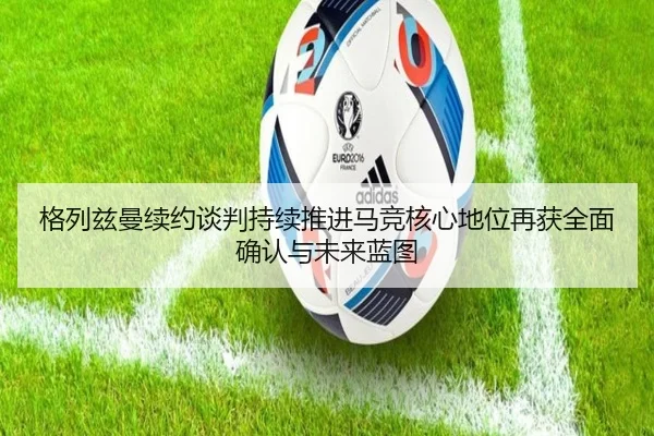 格列兹曼续约谈判持续推进马竞核心地位再获全面确认与未来蓝图