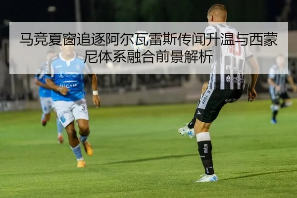 马竞夏窗追逐阿尔瓦雷斯传闻升温与西蒙尼体系融合前景解析