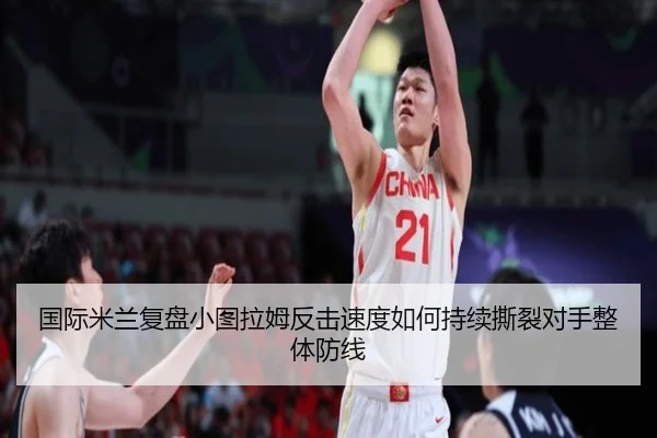 国际米兰复盘小图拉姆反击速度如何持续撕裂对手整体防线